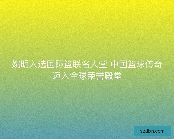 姚明入选国际篮联名人堂 中国篮球传奇迈入全球荣誉殿堂 姚明入选国际篮联名人堂 中国篮球传奇迈入全球荣誉殿堂