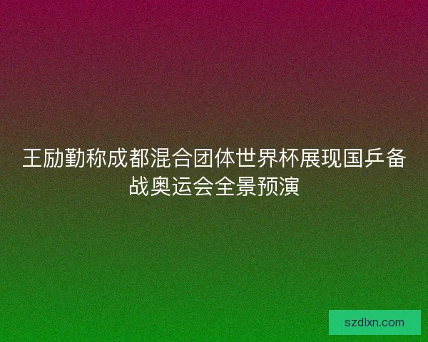 王励勤称成都混合团体世界杯展现国乒备战奥运会全景预演
