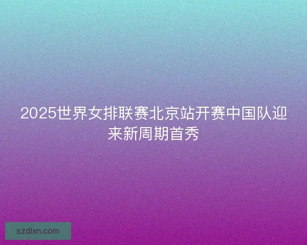 2025世界女排联赛北京站开赛中国队迎来新周期首秀