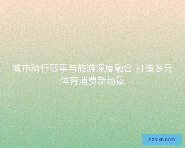 城市骑行赛事与旅游深度融合 打造多元体育消费新场景
