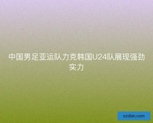 中国男足亚运队力克韩国U24队展现强劲实力