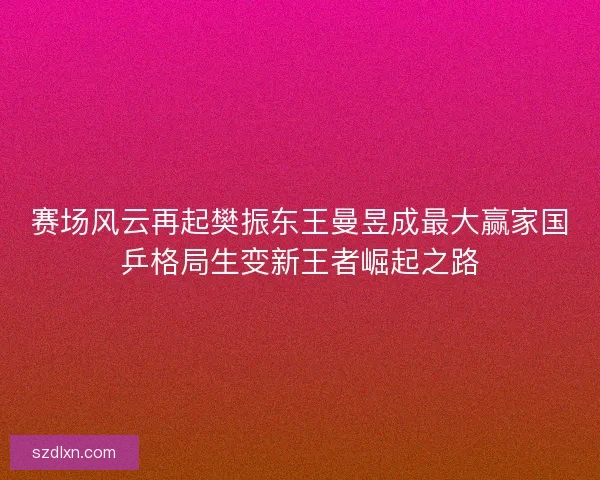 赛场风云再起樊振东王曼昱成最大赢家国乒格局生变新王者崛起之路