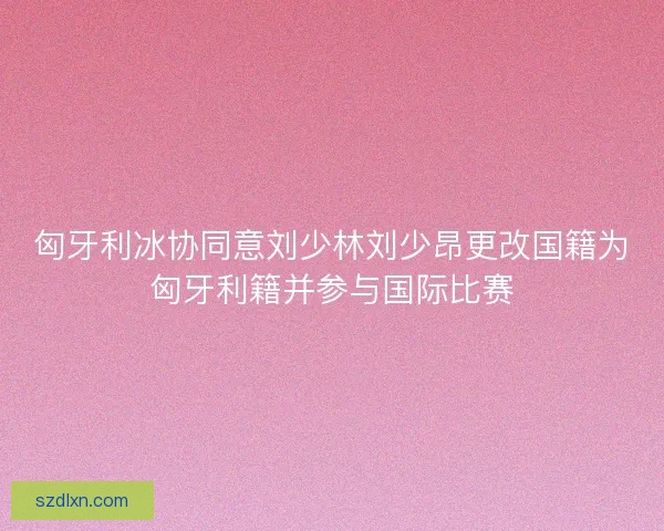 匈牙利冰协同意刘少林刘少昂更改国籍为匈牙利籍并参与国际比赛