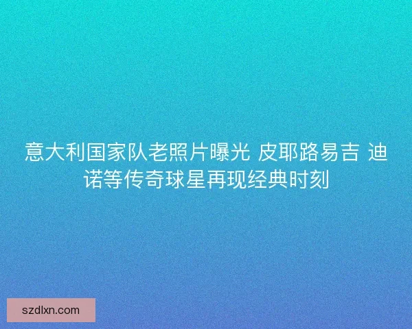意大利国家队老照片曝光 皮耶路易吉 迪诺等传奇球星再现经典时刻