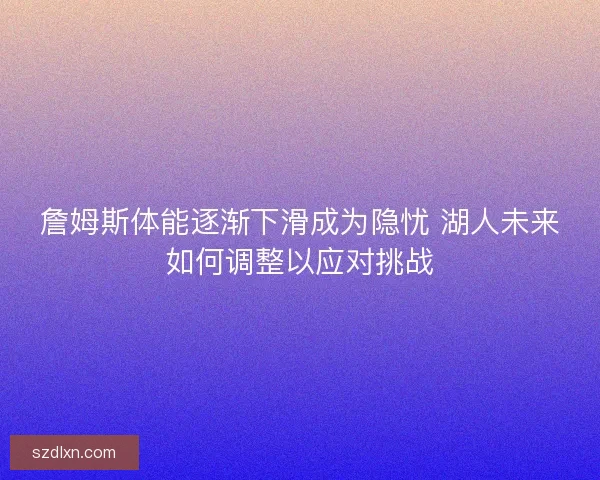 詹姆斯体能逐渐下滑成为隐忧 湖人未来如何调整以应对挑战