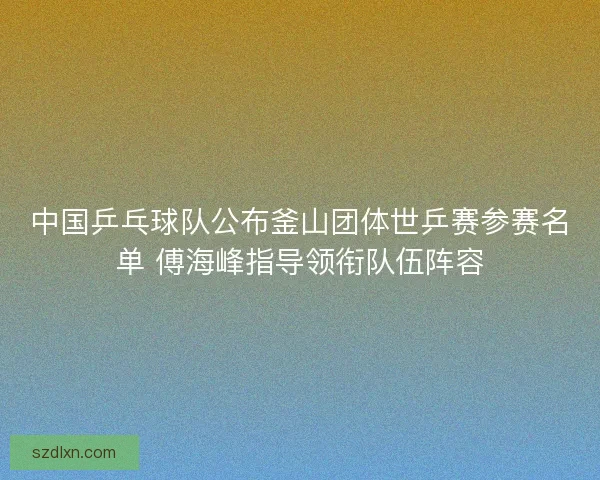 中国乒乓球队公布釜山团体世乒赛参赛名单 傅海峰指导领衔队伍阵容 中国乒乓球队公布釜山团体世乒赛参赛名单 傅海峰指导领衔队伍阵容