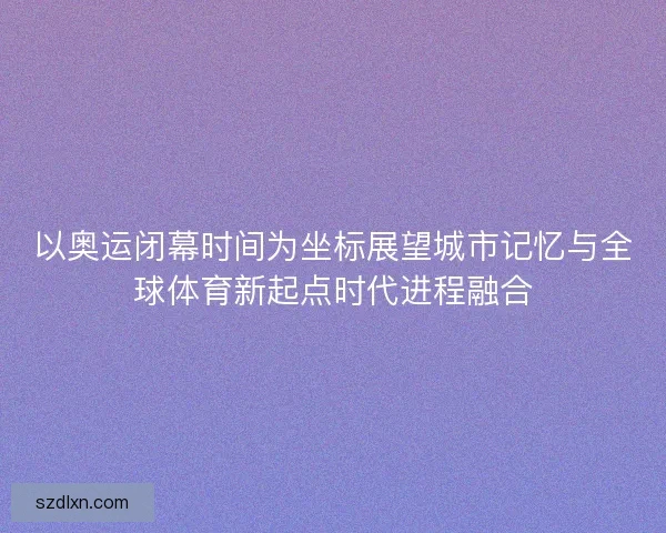 以奥运闭幕时间为坐标展望城市记忆与全球体育新起点时代进程融合