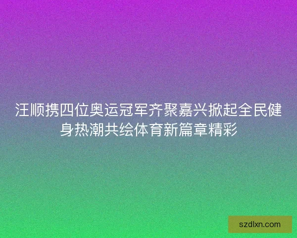 汪顺携四位奥运冠军齐聚嘉兴掀起全民健身热潮共绘体育新篇章精彩 汪顺携四位奥运冠军齐聚嘉兴掀起全民健身热潮共绘体育新篇章精彩