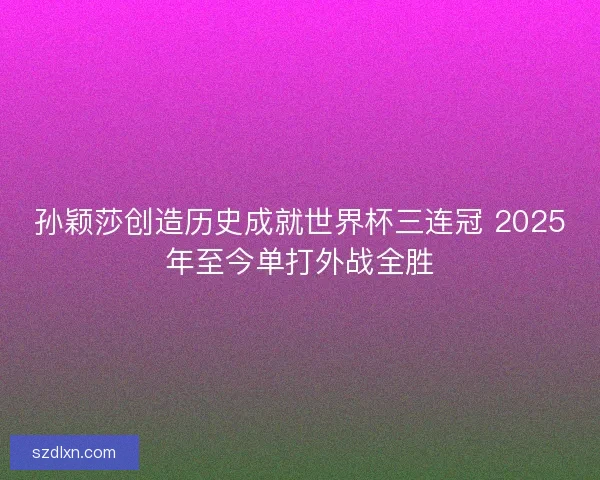 孙颖莎创造历史成就世界杯三连冠 2025年至今单打外战全胜