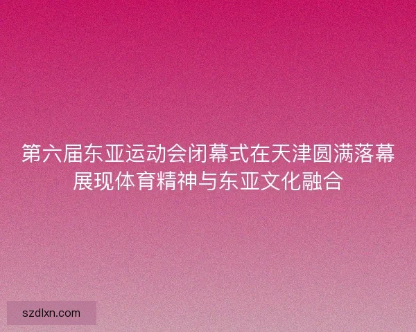 第六届东亚运动会闭幕式在天津圆满落幕展现体育精神与东亚文化融合