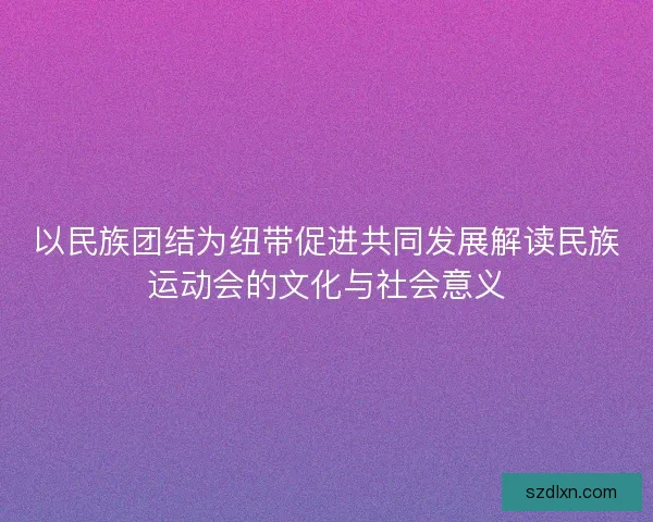以民族团结为纽带促进共同发展解读民族运动会的文化与社会意义