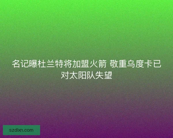 名记曝杜兰特将加盟火箭 敬重乌度卡已对太阳队失望