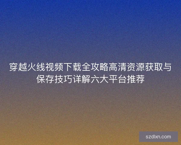 穿越火线视频下载全攻略高清资源获取与保存技巧详解六大平台推荐