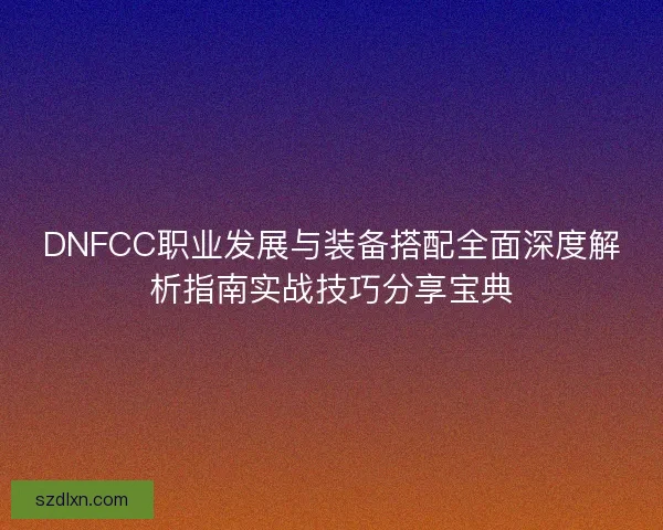 DNFCC职业发展与装备搭配全面深度解析指南实战技巧分享宝典 DNFCC职业发展与装备搭配全面深度解析指南实战技巧分享宝典