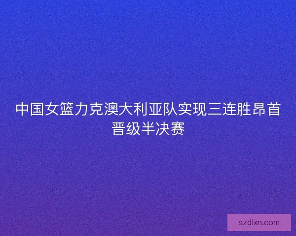 中国女篮力克澳大利亚队实现三连胜昂首晋级半决赛