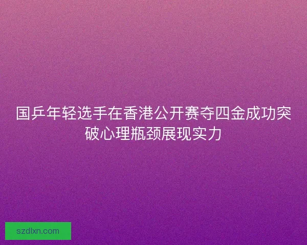 国乒年轻选手在香港公开赛夺四金成功突破心理瓶颈展现实力
